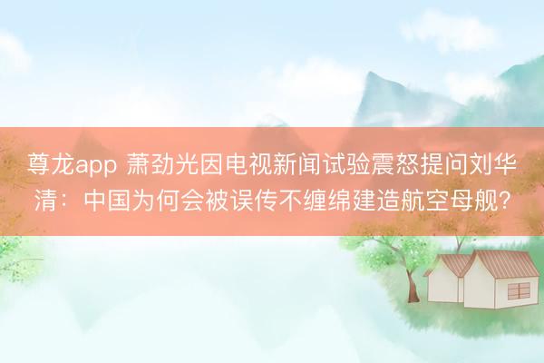 尊龙app 萧劲光因电视新闻试验震怒提问刘华清：中国为何会被误传不缠绵建造航空母舰？