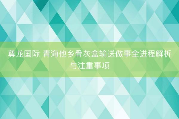 尊龙国际 青海他乡骨灰盒输送做事全进程解析与注重事项