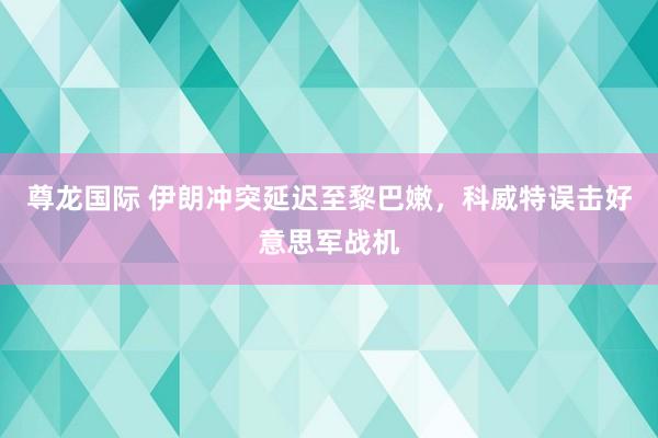 尊龙国际 伊朗冲突延迟至黎巴嫩，科威特误击好意思军战机