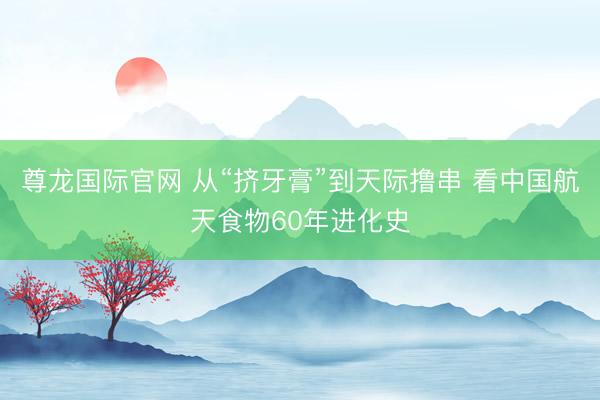 尊龙国际官网 从“挤牙膏”到天际撸串 看中国航天食物60年进化史