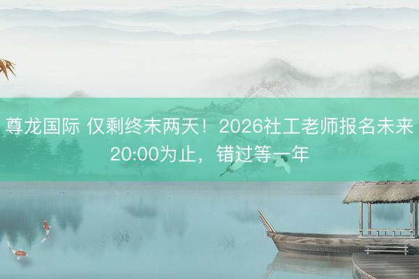 尊龙国际 仅剩终末两天！2026社工老师报名未来20:00为止，错过等一年