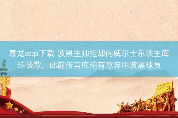 尊龙app下载 波黑主帅拒却向威尔士东谈主库珀谈歉，此前传言库珀有意弃用波黑球员