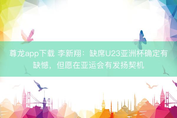 尊龙app下载 李新翔：缺席U23亚洲杯确定有缺憾，但愿在亚运会有发扬契机