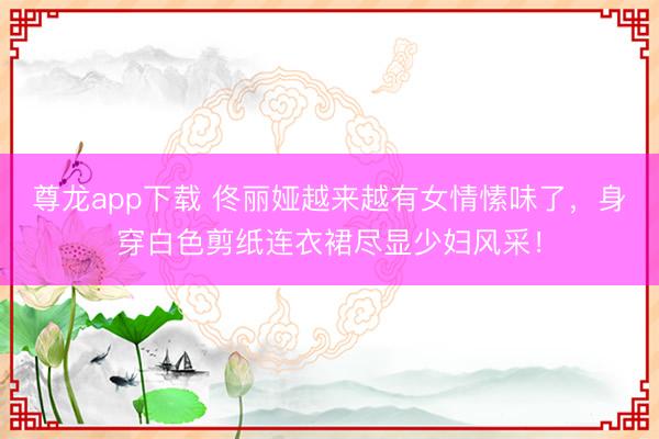 尊龙app下载 佟丽娅越来越有女情愫味了，身穿白色剪纸连衣裙尽显少妇风采！