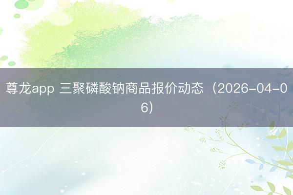 尊龙app 三聚磷酸钠商品报价动态（2026-04-06）