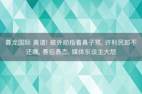 尊龙国际 离谱! 被外助指着鼻子骂, 许利民却不还嘴, 赛后表态, 媒体东谈主大怒