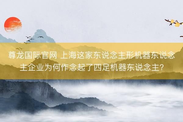 尊龙国际官网 上海这家东说念主形机器东说念主企业为何作念起了四足机器东说念主?