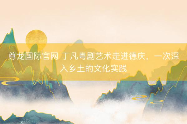 尊龙国际官网 丁凡粤剧艺术走进德庆，一次深入乡土的文化实践