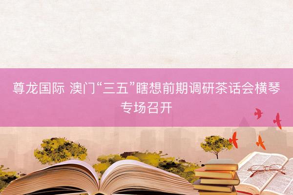 尊龙国际 澳门“三五”瞎想前期调研茶话会横琴专场召开