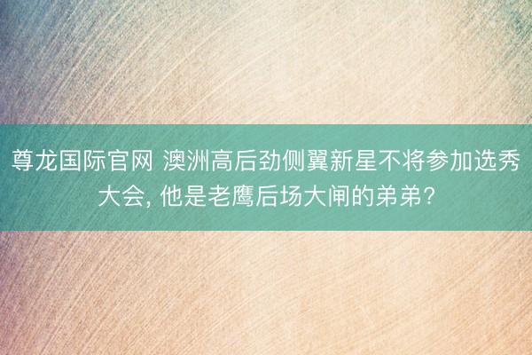 尊龙国际官网 澳洲高后劲侧翼新星不将参加选秀大会, 他是老鹰后场大闸的弟弟?