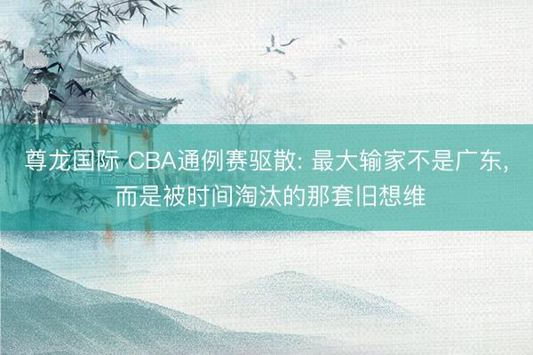 尊龙国际 CBA通例赛驱散: 最大输家不是广东, 而是被时间淘汰的那套旧想维
