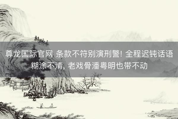 尊龙国际官网 条款不符别演刑警! 全程迟钝话语糊涂不清, 老戏骨潘粤明也带不动