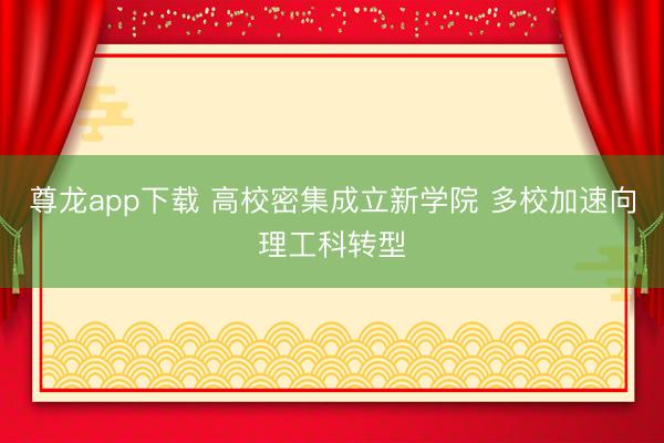 尊龙app下载 高校密集成立新学院 多校加速向理工科转型