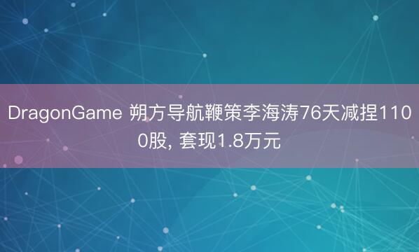 DragonGame 朔方导航鞭策李海涛76天减捏1100股, 套现1.8万元